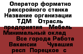 Оператор форматно-раксройного станка › Название организации ­ ТДМ › Отрасль предприятия ­ Мебель › Минимальный оклад ­ 40 000 - Все города Работа » Вакансии   . Чувашия респ.,Порецкое. с.